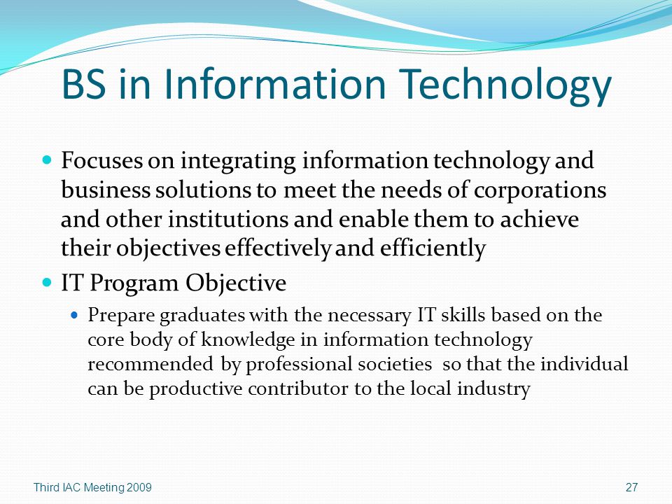 Focuses on integrating information technology and business solutions to meet the needs of corporations and other institutions and enable them to achieve their objectives effectively and efficiently IT Program Objective Prepare graduates with the necessary IT skills based on the core body of knowledge in information technology recommended by professional societies so that the individual can be productive contributor to the local industry Third IAC Meeting
