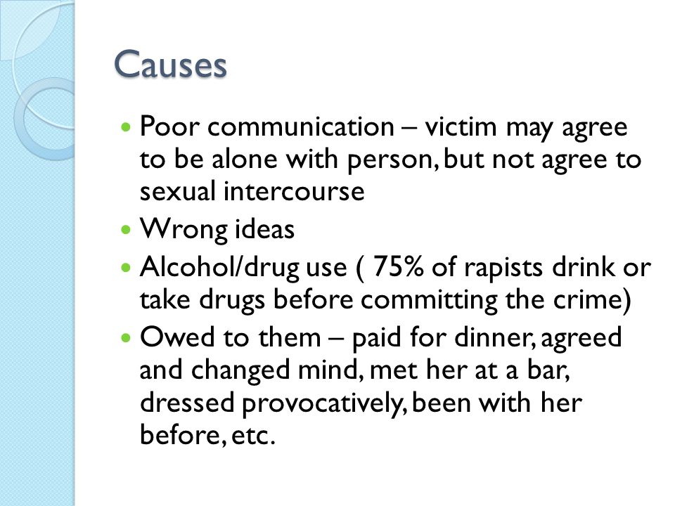 Causes Poor communication – victim may agree to be alone with person, but not agree to sexual intercourse Wrong ideas Alcohol/drug use ( 75% of rapists drink or take drugs before committing the crime) Owed to them – paid for dinner, agreed and changed mind, met her at a bar, dressed provocatively, been with her before, etc.