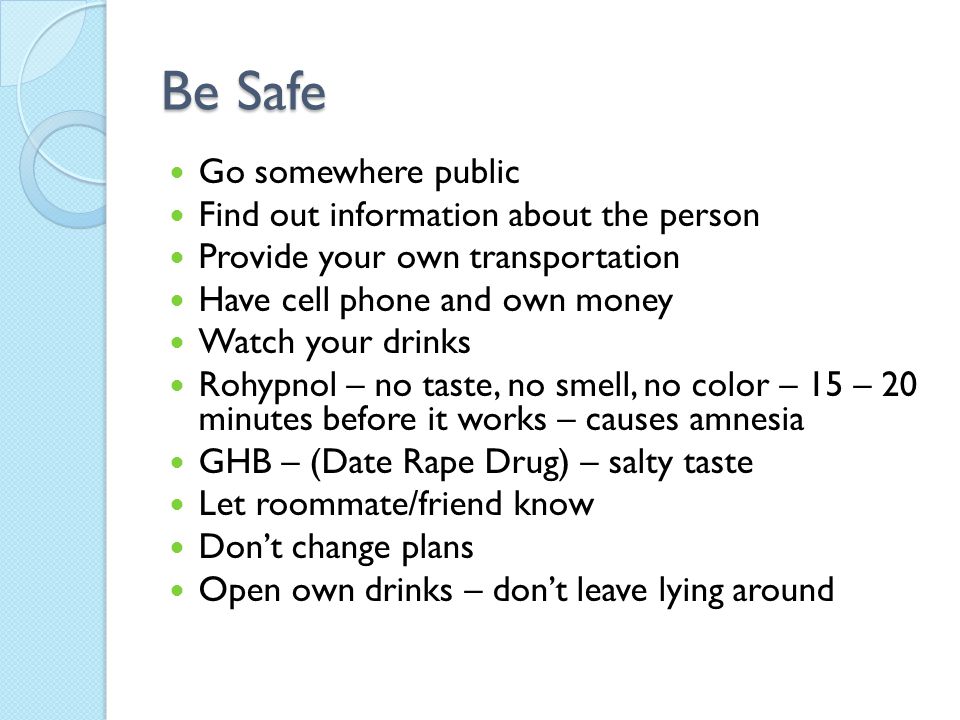 Be Safe Go somewhere public Find out information about the person Provide your own transportation Have cell phone and own money Watch your drinks Rohypnol – no taste, no smell, no color – 15 – 20 minutes before it works – causes amnesia GHB – (Date Rape Drug) – salty taste Let roommate/friend know Don’t change plans Open own drinks – don’t leave lying around