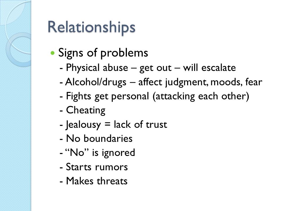 Relationships Signs of problems - Physical abuse – get out – will escalate - Alcohol/drugs – affect judgment, moods, fear - Fights get personal (attacking each other) - Cheating - Jealousy = lack of trust - No boundaries - No is ignored - Starts rumors - Makes threats