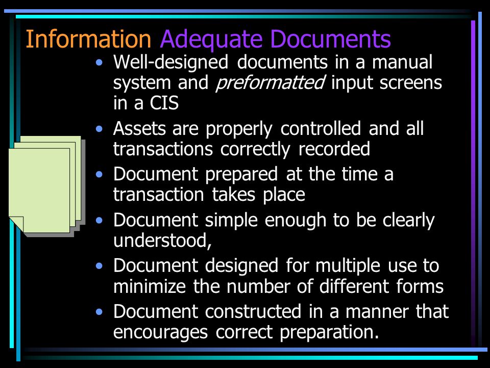 Information Adequate Documents Well-designed documents in a manual system and preformatted input screens in a CIS Assets are properly controlled and all transactions correctly recorded Document prepared at the time a transaction takes place Document simple enough to be clearly understood, Document designed for multiple use to minimize the number of different forms Document constructed in a manner that encourages correct preparation.