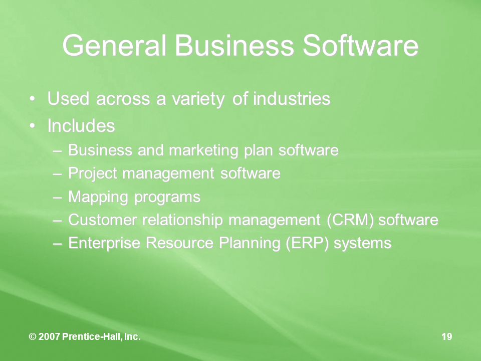 © 2007 Prentice-Hall, Inc.19 General Business Software Used across a variety of industriesUsed across a variety of industries IncludesIncludes –Business and marketing plan software –Project management software –Mapping programs –Customer relationship management (CRM) software –Enterprise Resource Planning (ERP) systems