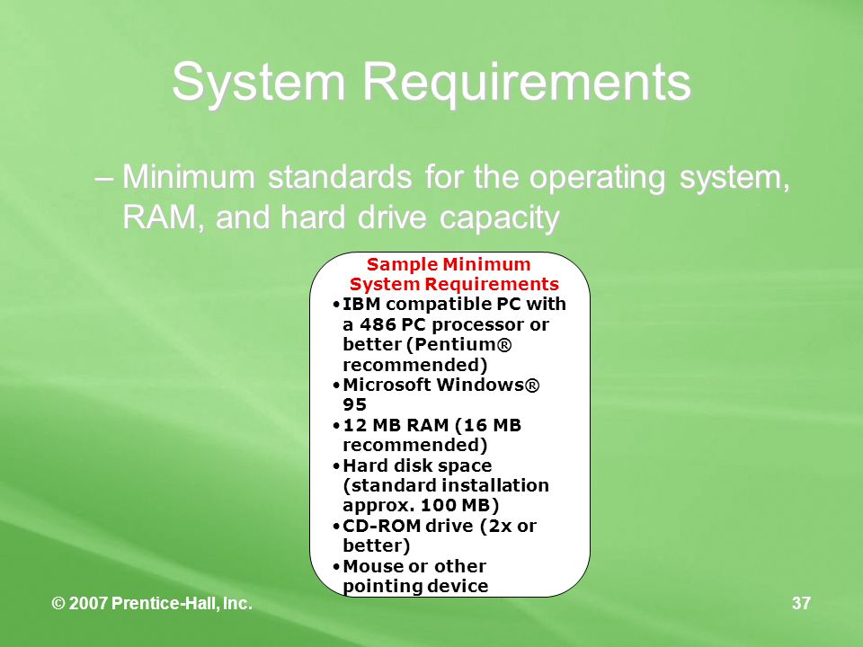 © 2007 Prentice-Hall, Inc.37 System Requirements –Minimum standards for the operating system, RAM, and hard drive capacity Sample Minimum System Requirements IBM compatible PC with a 486 PC processor or better (Pentium® recommended) Microsoft Windows® MB RAM (16 MB recommended) Hard disk space (standard installation approx.