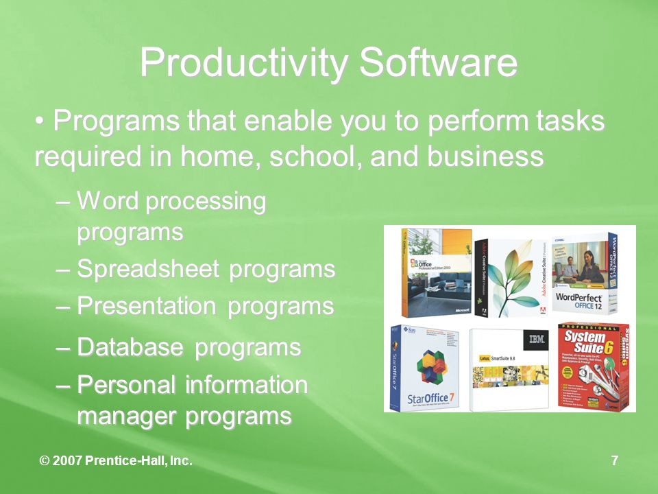 © 2007 Prentice-Hall, Inc.7 Productivity Software –Word processing programs –Spreadsheet programs –Presentation programs –Database programs –Personal information manager programs Programs that enable you to perform tasks required in home, school, and business Programs that enable you to perform tasks required in home, school, and business