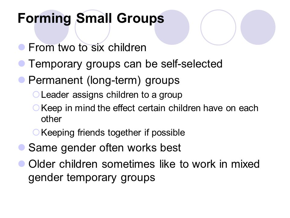 Forming Small Groups From two to six children Temporary groups can be self-selected Permanent (long-term) groups  Leader assigns children to a group  Keep in mind the effect certain children have on each other  Keeping friends together if possible Same gender often works best Older children sometimes like to work in mixed gender temporary groups