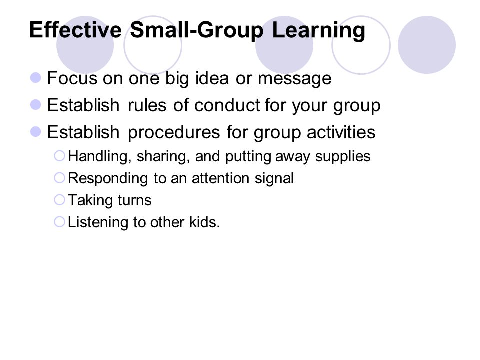 Effective Small-Group Learning Focus on one big idea or message Establish rules of conduct for your group Establish procedures for group activities  Handling, sharing, and putting away supplies  Responding to an attention signal  Taking turns  Listening to other kids.