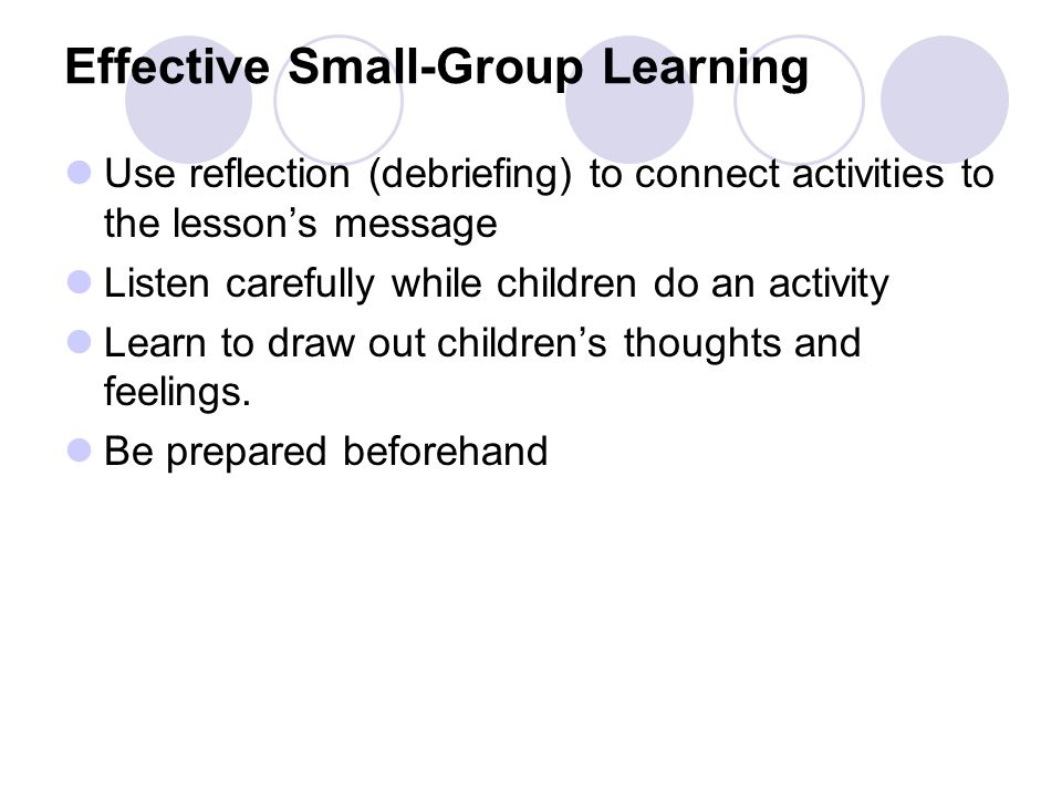 Effective Small-Group Learning Use reflection (debriefing) to connect activities to the lesson’s message Listen carefully while children do an activity Learn to draw out children’s thoughts and feelings.