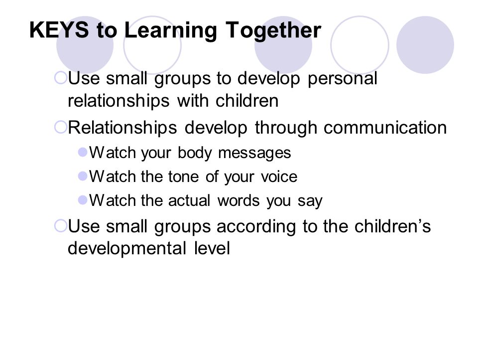 KEYS to Learning Together  Use small groups to develop personal relationships with children  Relationships develop through communication Watch your body messages Watch the tone of your voice Watch the actual words you say  Use small groups according to the children’s developmental level