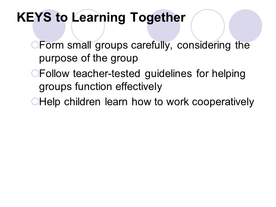 KEYS to Learning Together  Form small groups carefully, considering the purpose of the group  Follow teacher-tested guidelines for helping groups function effectively  Help children learn how to work cooperatively