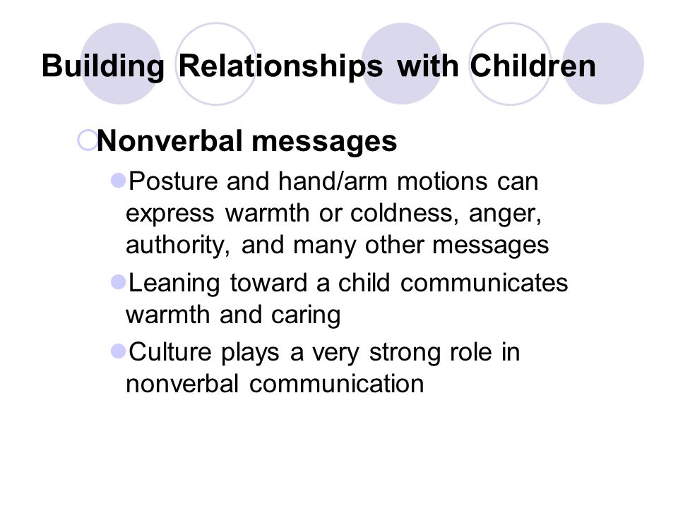 Building Relationships with Children  Nonverbal messages Posture and hand/arm motions can express warmth or coldness, anger, authority, and many other messages Leaning toward a child communicates warmth and caring Culture plays a very strong role in nonverbal communication
