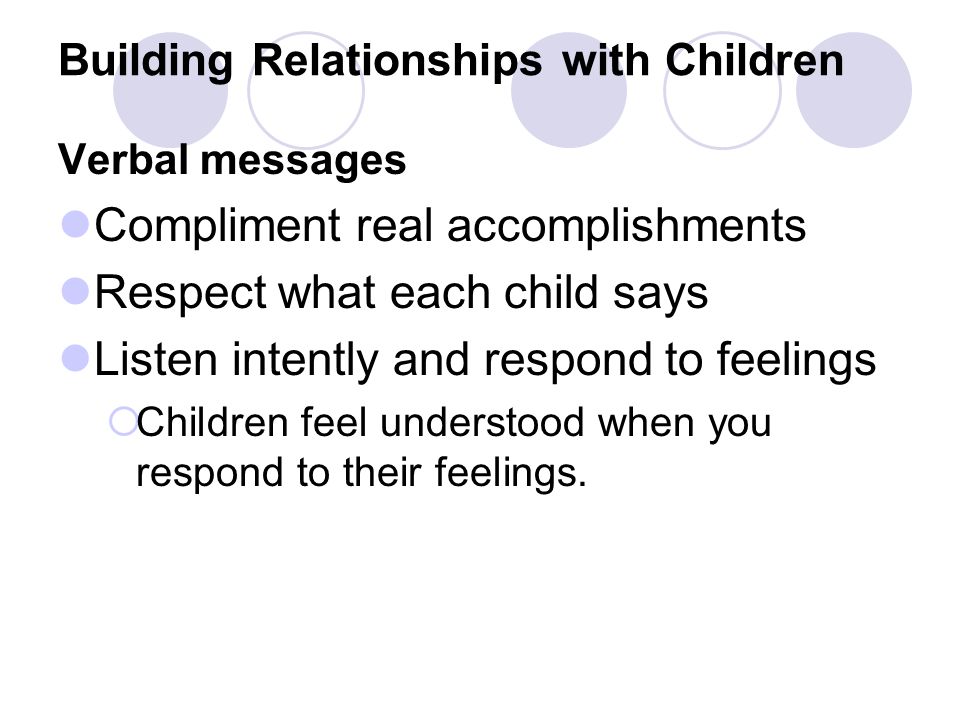 Building Relationships with Children Verbal messages Compliment real accomplishments Respect what each child says Listen intently and respond to feelings  Children feel understood when you respond to their feelings.
