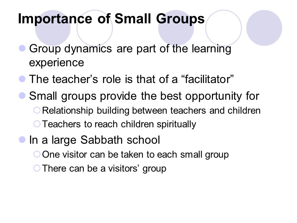 Importance of Small Groups Group dynamics are part of the learning experience The teacher’s role is that of a facilitator Small groups provide the best opportunity for  Relationship building between teachers and children  Teachers to reach children spiritually In a large Sabbath school  One visitor can be taken to each small group  There can be a visitors’ group