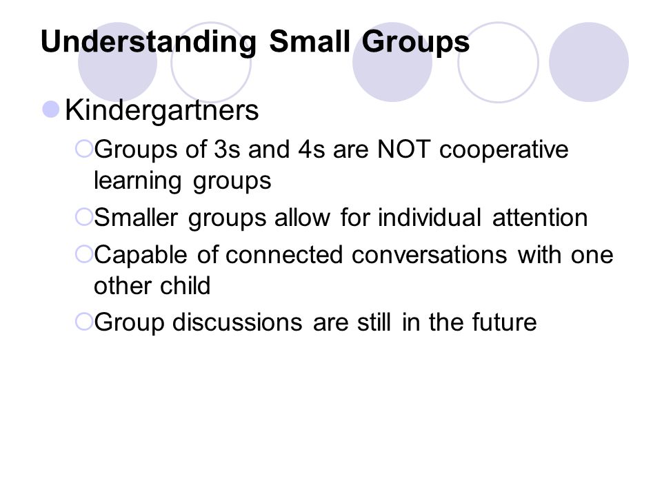 Understanding Small Groups Kindergartners  Groups of 3s and 4s are NOT cooperative learning groups  Smaller groups allow for individual attention  Capable of connected conversations with one other child  Group discussions are still in the future
