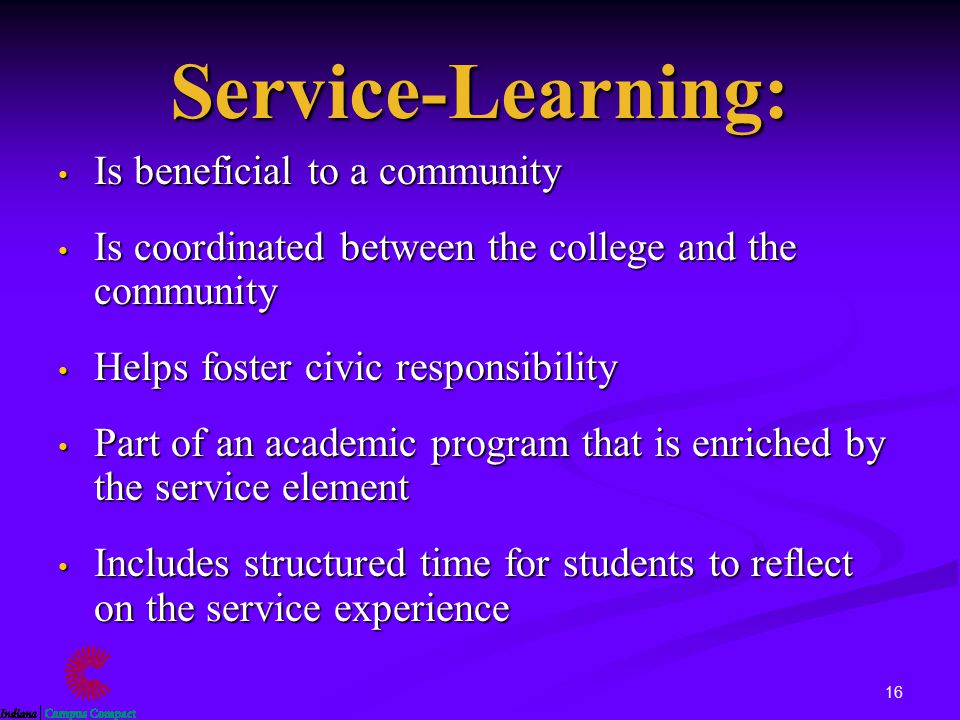 16 Service-Learning: Is beneficial to a community Is beneficial to a community Is coordinated between the college and the community Is coordinated between the college and the community Helps foster civic responsibility Helps foster civic responsibility Part of an academic program that is enriched by the service element Part of an academic program that is enriched by the service element Includes structured time for students to reflect on the service experience Includes structured time for students to reflect on the service experience