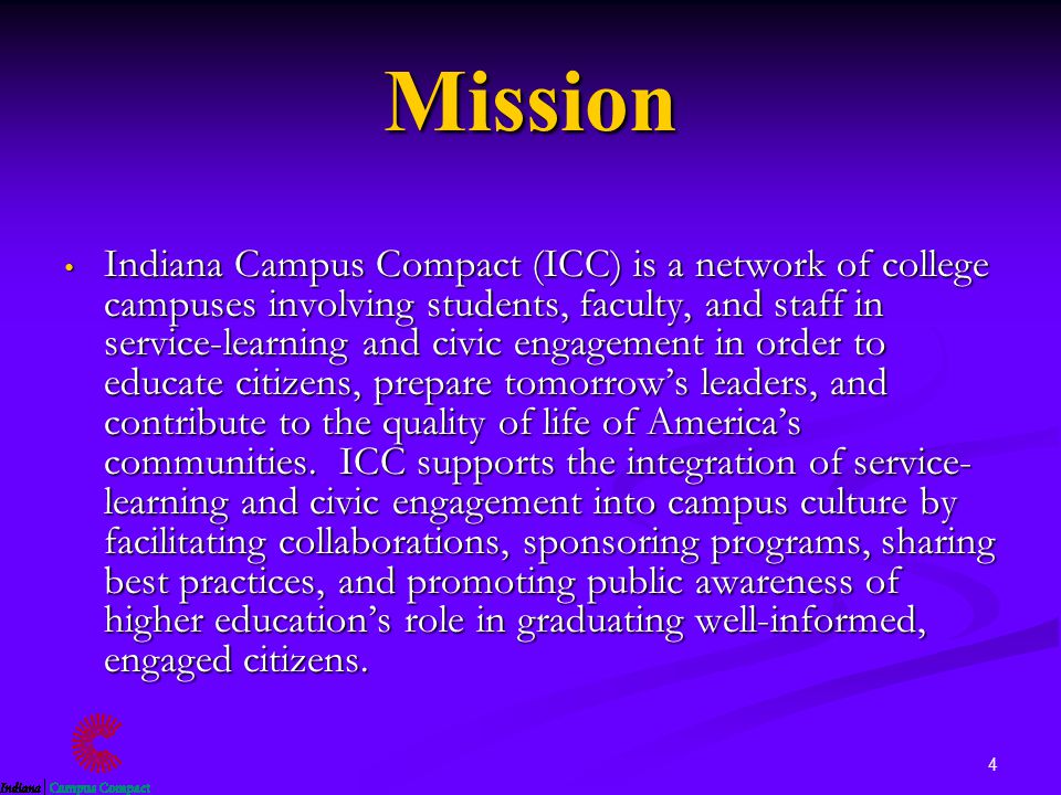4 Mission Indiana Campus Compact (ICC) is a network of college campuses involving students, faculty, and staff in service-learning and civic engagement in order to educate citizens, prepare tomorrow’s leaders, and contribute to the quality of life of America’s communities.