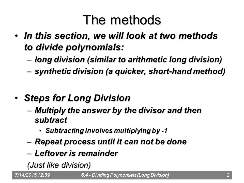7/14/ :41 AM Dividing Polynomials (Long Division)2 The methods In this section, we will look at two methods to divide polynomials:In this section, we will look at two methods to divide polynomials: –long division (similar to arithmetic long division) –synthetic division (a quicker, short-hand method) Steps for Long DivisionSteps for Long Division –Multiply the answer by the divisor and then subtract Subtracting involves multiplying by -1Subtracting involves multiplying by -1 –Repeat process until it can not be done –Leftover is remainder (Just like division)
