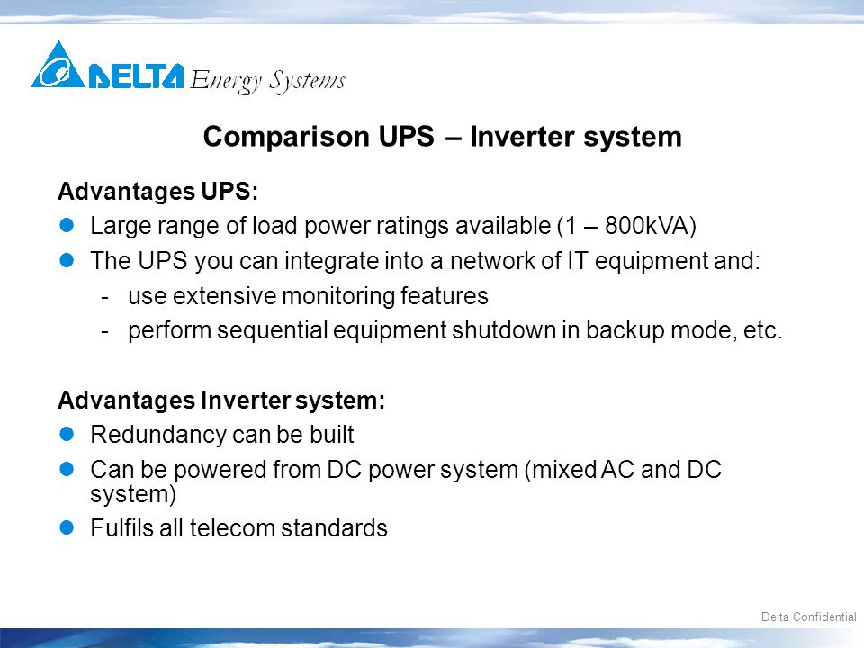 Delta Confidential Comparison UPS – Inverter system Advantages UPS: Large range of load power ratings available (1 – 800kVA) The UPS you can integrate into a network of IT equipment and: -use extensive monitoring features -perform sequential equipment shutdown in backup mode, etc.