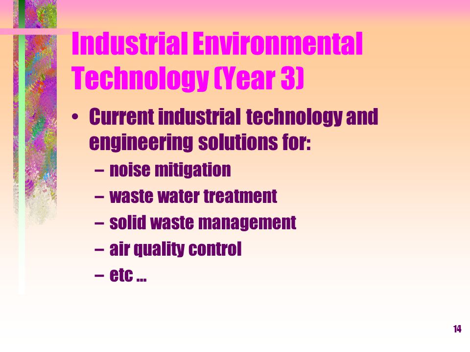 14 Industrial Environmental Technology (Year 3) Current industrial technology and engineering solutions for: –noise mitigation –waste water treatment –solid waste management –air quality control –etc...