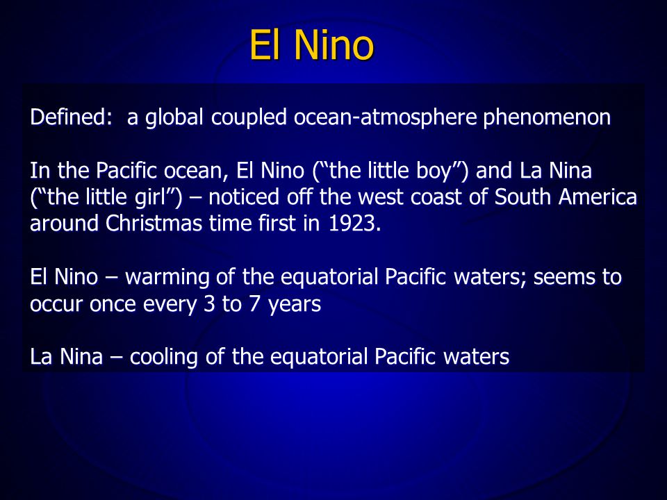 El Nino Defined: a global coupled ocean-atmosphere phenomenon In the Pacific ocean, El Nino ( the little boy ) and La Nina ( the little girl ) – noticed off the west coast of South America around Christmas time first in 1923.