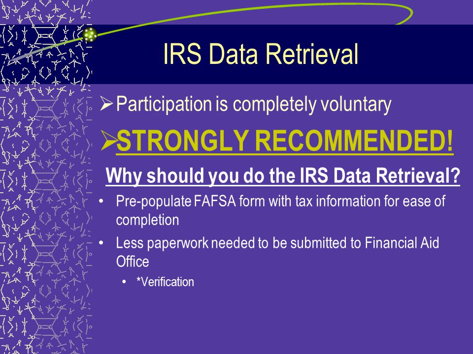 IRS Data Retrieval –New for the award year * February 1 st – earliest you can use this process –Students/Parents should file their taxes before submitting the FAFSA if possible –Students/Parents should choose to link up to the IRS database when prompted –Real time tax data retrieval into FAFSA form * will populate all tax information cells on the FAFSA form –If married filing separately, student will not be allowed to use this format