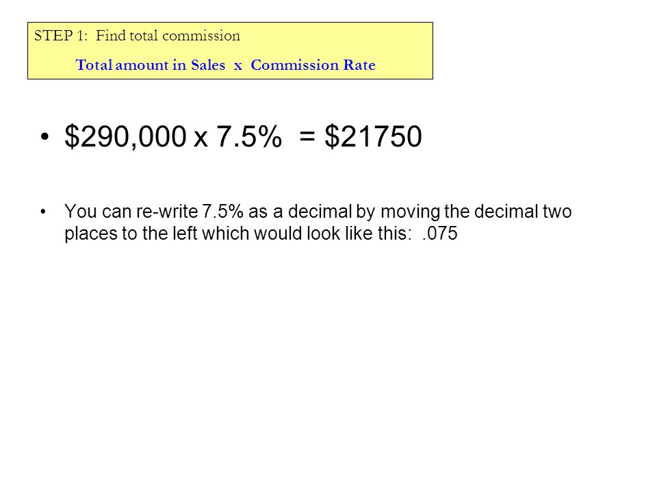 $290,000 x 7.5% = $21750 You can re-write 7.5% as a decimal by moving the decimal two places to the left which would look like this:.075 STEP 1: Find total commission Total amount in Sales x Commission Rate