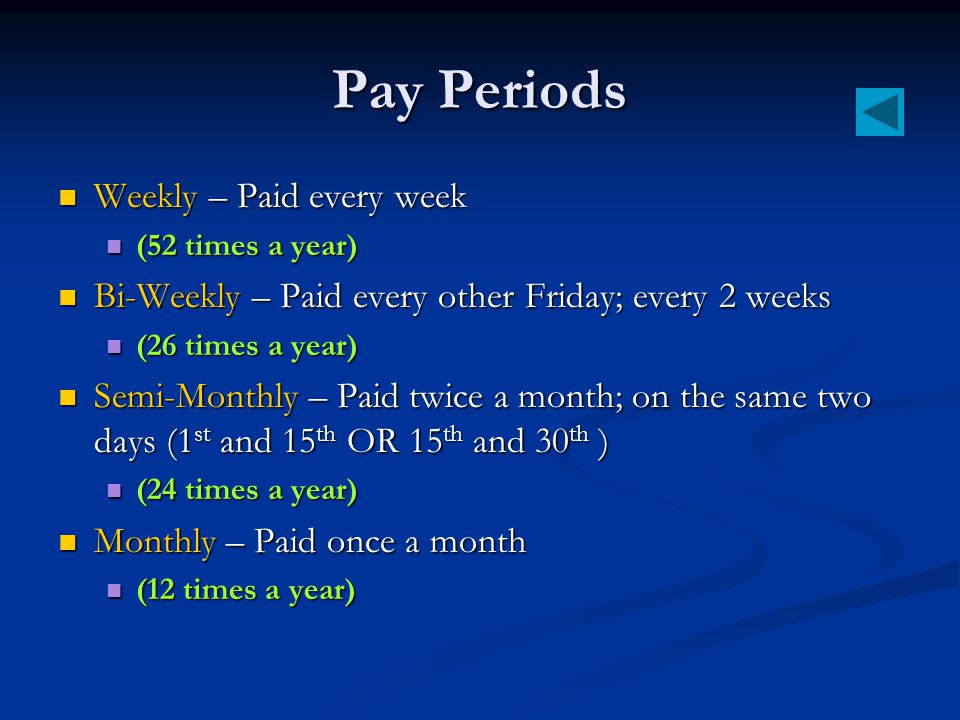 Pay Periods Weekly – Paid every week Weekly – Paid every week (52 times a year) (52 times a year) Bi-Weekly – Paid every other Friday; every 2 weeks Bi-Weekly – Paid every other Friday; every 2 weeks (26 times a year) (26 times a year) Semi-Monthly – Paid twice a month; on the same two days (1 st and 15 th OR 15 th and 30 th ) Semi-Monthly – Paid twice a month; on the same two days (1 st and 15 th OR 15 th and 30 th ) (24 times a year) (24 times a year) Monthly – Paid once a month Monthly – Paid once a month (12 times a year) (12 times a year)