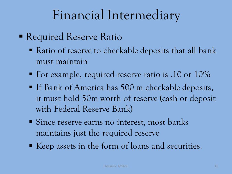 Financial Intermediary  Required Reserve Ratio  Ratio of reserve to checkable deposits that all bank must maintain  For example, required reserve ratio is.10 or 10%  If Bank of America has 500 m checkable deposits, it must hold 50m worth of reserve (cash or deposit with Federal Reserve Bank)  Since reserve earns no interest, most banks maintains just the required reserve  Keep assets in the form of loans and securities.