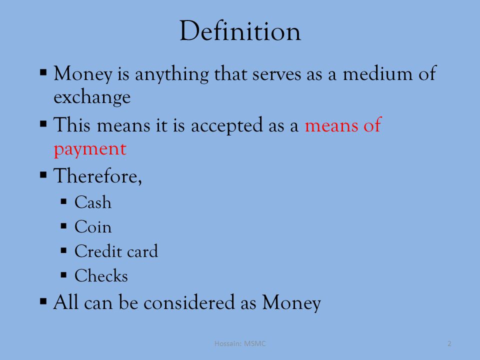 Definition  Money is anything that serves as a medium of exchange  This means it is accepted as a means of payment  Therefore,  Cash  Coin  Credit card  Checks  All can be considered as Money Hossain: MSMC2