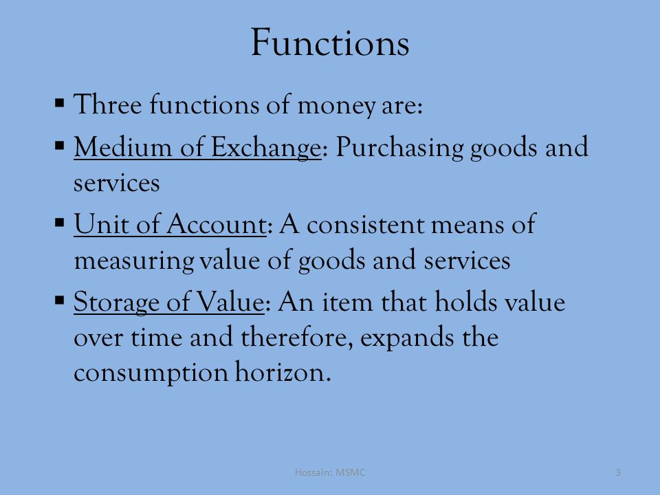 Functions  Three functions of money are:  Medium of Exchange: Purchasing goods and services  Unit of Account: A consistent means of measuring value of goods and services  Storage of Value: An item that holds value over time and therefore, expands the consumption horizon.