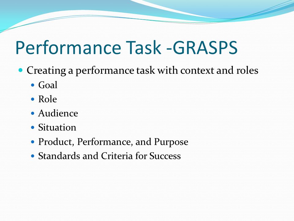 Performance Task -GRASPS Creating a performance task with context and roles Goal Role Audience Situation Product, Performance, and Purpose Standards and Criteria for Success