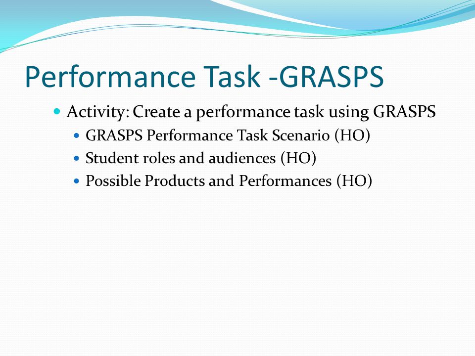 Performance Task -GRASPS Activity: Create a performance task using GRASPS GRASPS Performance Task Scenario (HO) Student roles and audiences (HO) Possible Products and Performances (HO)