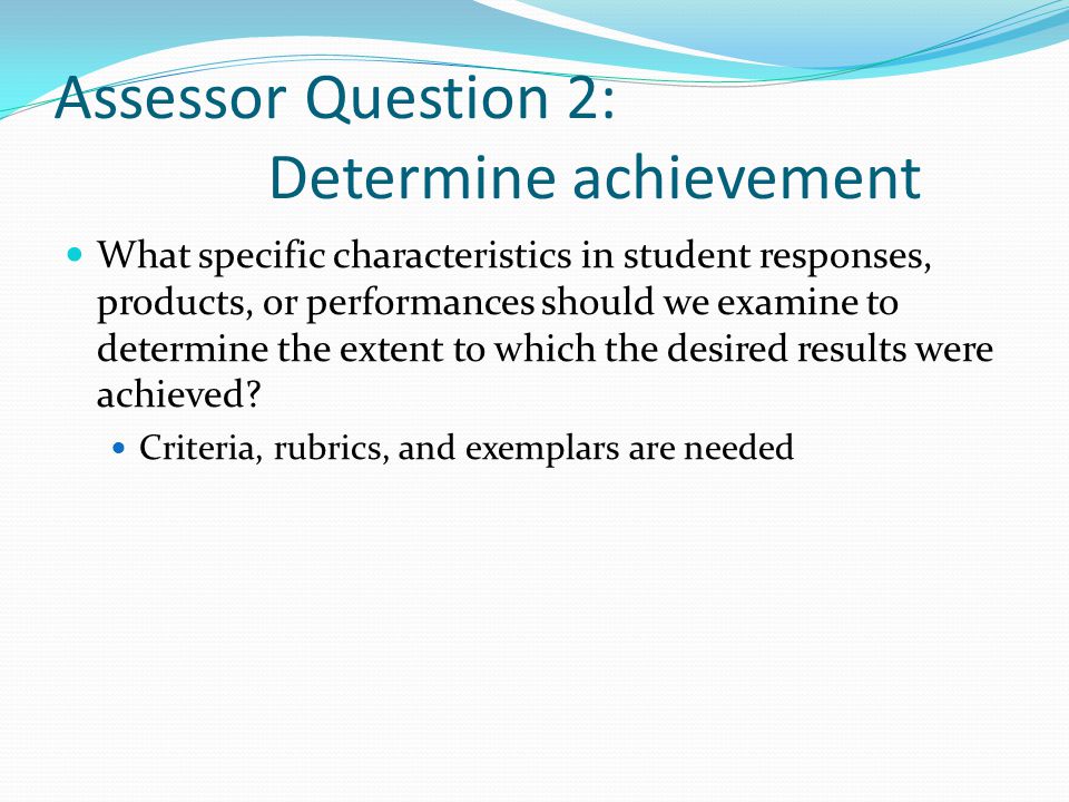 Assessor Question 2: Determine achievement What specific characteristics in student responses, products, or performances should we examine to determine the extent to which the desired results were achieved.
