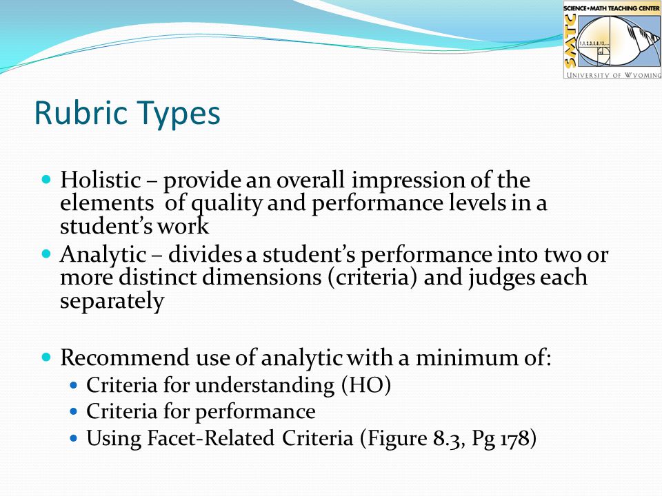 Rubric Types Holistic – provide an overall impression of the elements of quality and performance levels in a student’s work Analytic – divides a student’s performance into two or more distinct dimensions (criteria) and judges each separately Recommend use of analytic with a minimum of: Criteria for understanding (HO) Criteria for performance Using Facet-Related Criteria (Figure 8.3, Pg 178)