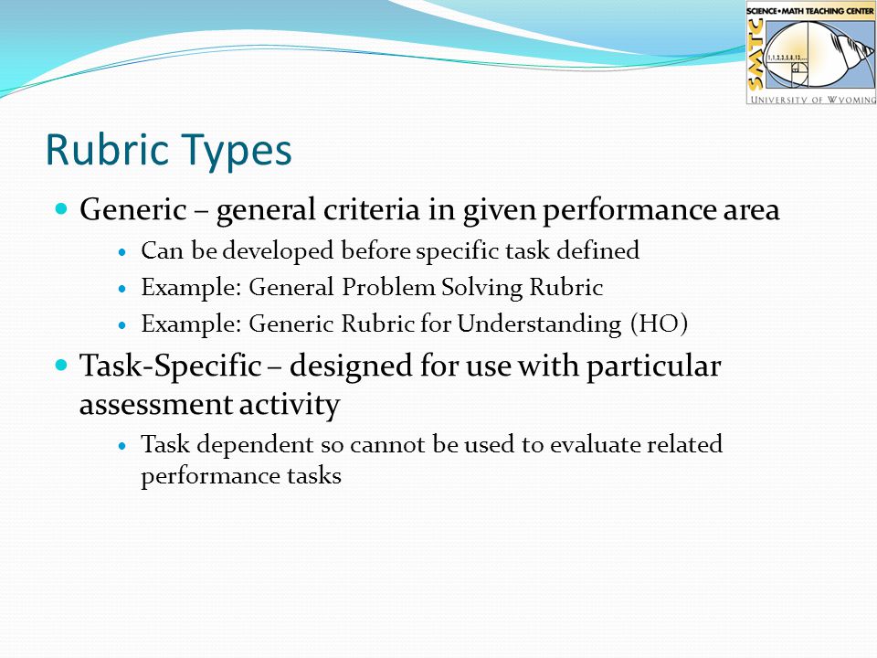 Rubric Types Generic – general criteria in given performance area Can be developed before specific task defined Example: General Problem Solving Rubric Example: Generic Rubric for Understanding (HO) Task-Specific – designed for use with particular assessment activity Task dependent so cannot be used to evaluate related performance tasks