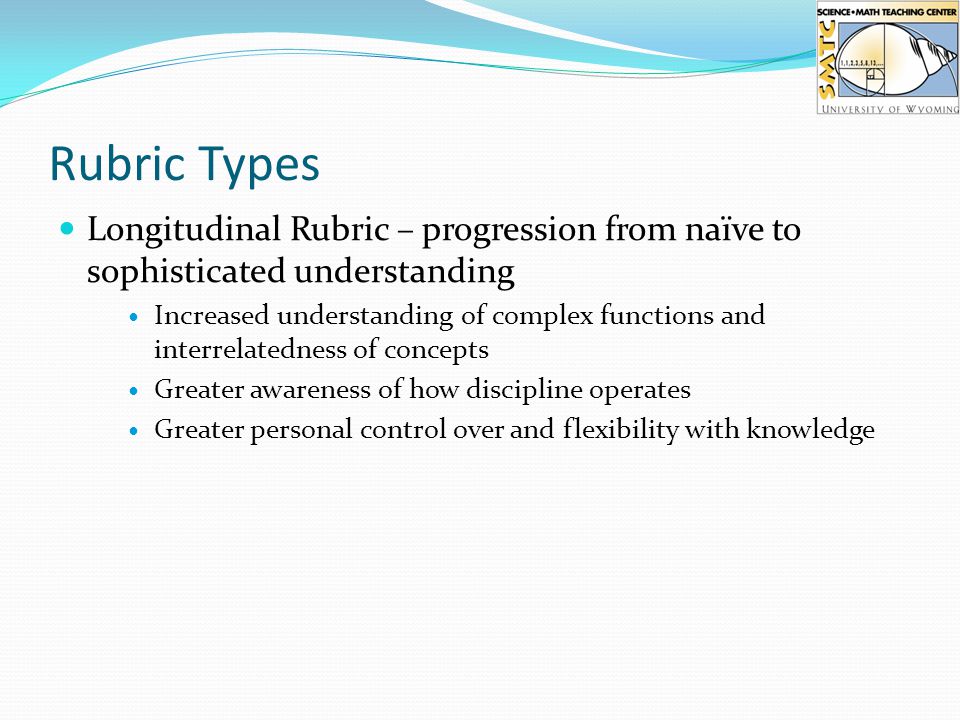 Rubric Types Longitudinal Rubric – progression from naïve to sophisticated understanding Increased understanding of complex functions and interrelatedness of concepts Greater awareness of how discipline operates Greater personal control over and flexibility with knowledge