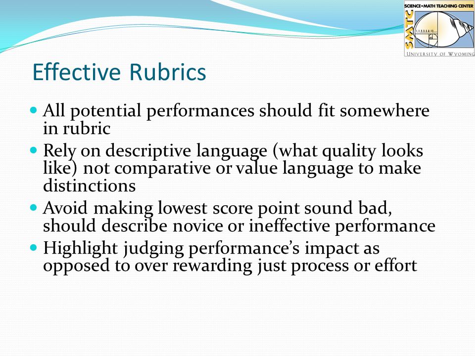 Effective Rubrics All potential performances should fit somewhere in rubric Rely on descriptive language (what quality looks like) not comparative or value language to make distinctions Avoid making lowest score point sound bad, should describe novice or ineffective performance Highlight judging performance’s impact as opposed to over rewarding just process or effort