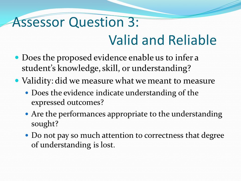 Assessor Question 3: Valid and Reliable Does the proposed evidence enable us to infer a student’s knowledge, skill, or understanding.