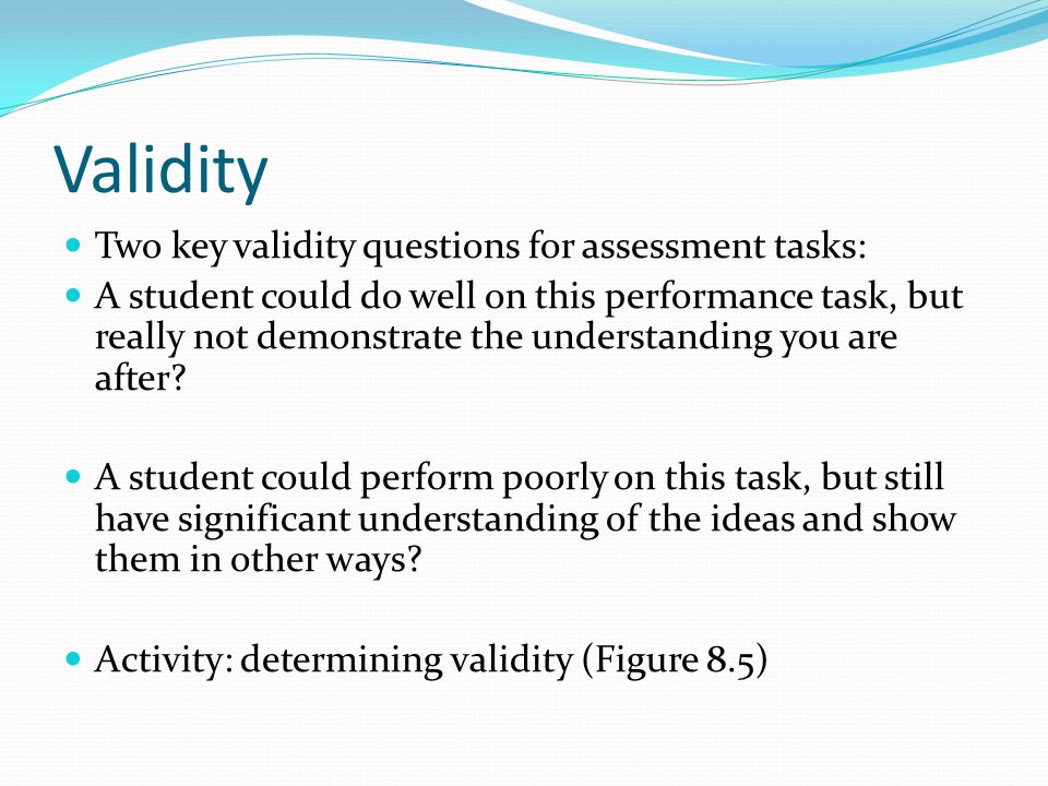Validity Two key validity questions for assessment tasks: A student could do well on this performance task, but really not demonstrate the understanding you are after.