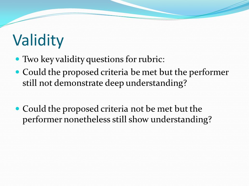 Validity Two key validity questions for rubric: Could the proposed criteria be met but the performer still not demonstrate deep understanding.