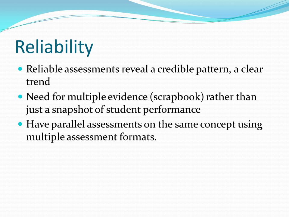 Reliability Reliable assessments reveal a credible pattern, a clear trend Need for multiple evidence (scrapbook) rather than just a snapshot of student performance Have parallel assessments on the same concept using multiple assessment formats.