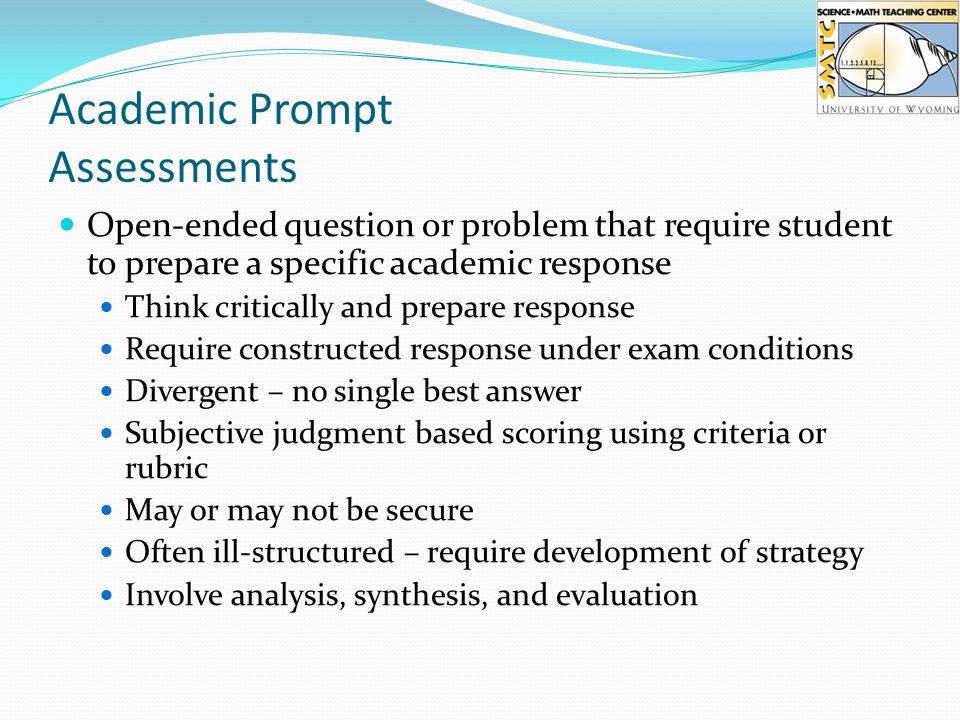 Academic Prompt Assessments Open-ended question or problem that require student to prepare a specific academic response Think critically and prepare response Require constructed response under exam conditions Divergent – no single best answer Subjective judgment based scoring using criteria or rubric May or may not be secure Often ill-structured – require development of strategy Involve analysis, synthesis, and evaluation