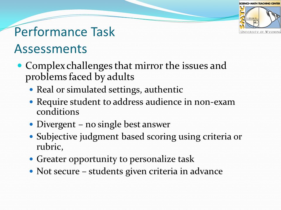 Performance Task Assessments Complex challenges that mirror the issues and problems faced by adults Real or simulated settings, authentic Require student to address audience in non-exam conditions Divergent – no single best answer Subjective judgment based scoring using criteria or rubric, Greater opportunity to personalize task Not secure – students given criteria in advance