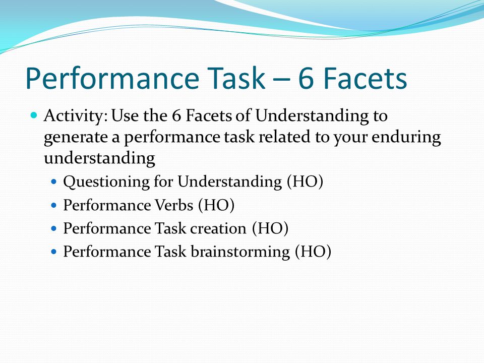 Performance Task – 6 Facets Activity: Use the 6 Facets of Understanding to generate a performance task related to your enduring understanding Questioning for Understanding (HO) Performance Verbs (HO) Performance Task creation (HO) Performance Task brainstorming (HO)