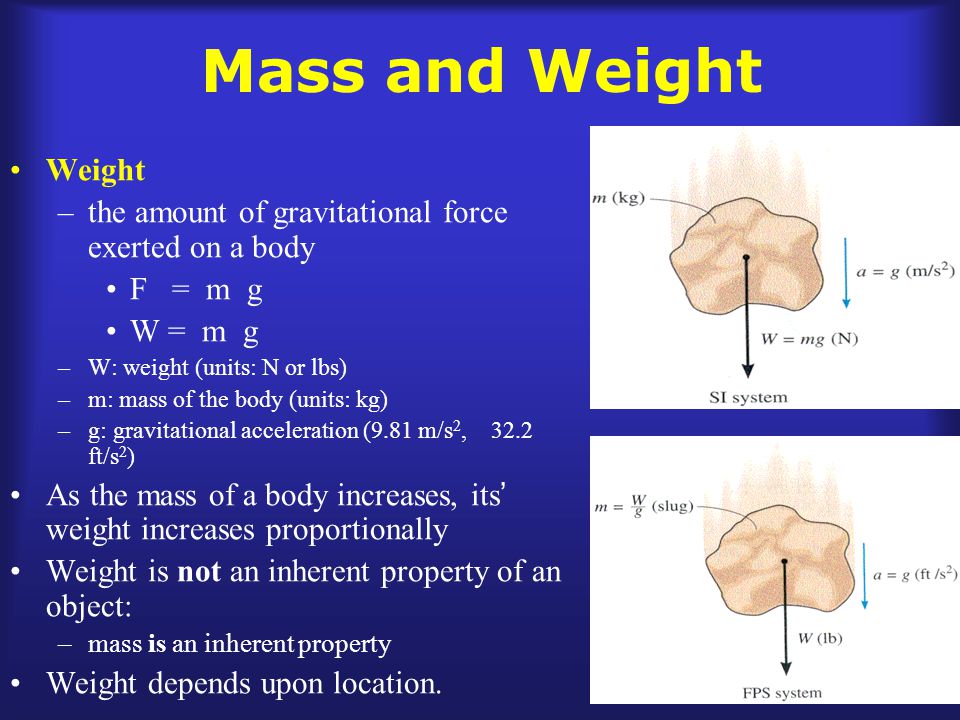 Mass and Weight Weight –the amount of gravitational force exerted on a body F = m g W = m g –W: weight (units: N or lbs) –m: mass of the body (units: kg) –g: gravitational acceleration (9.81 m/s 2, 32.2 ft/s 2 ) As the mass of a body increases, its ’ weight increases proportionally Weight is not an inherent property of an object: –mass is an inherent property Weight depends upon location.