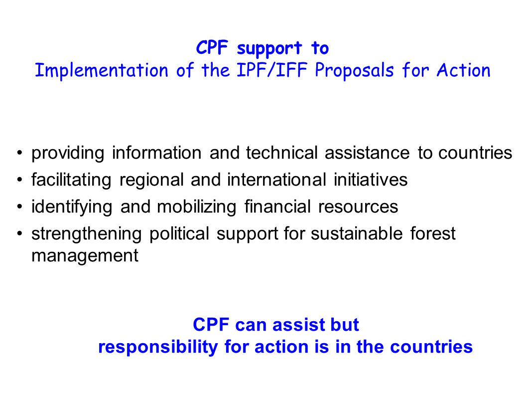 CPF support to Implementation of the IPF/IFF Proposals for Action providing information and technical assistance to countries facilitating regional and international initiatives identifying and mobilizing financial resources strengthening political support for sustainable forest management CPF can assist but responsibility for action is in the countries