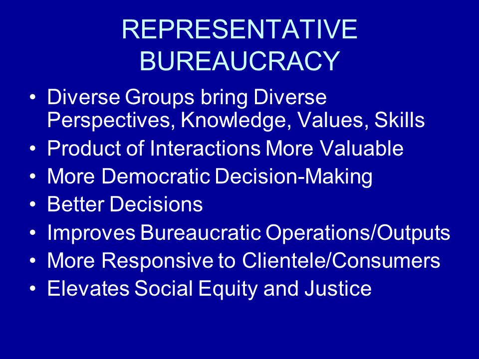 REPRESENTATIVE BUREAUCRACY Diverse Groups bring Diverse Perspectives, Knowledge, Values, Skills Product of Interactions More Valuable More Democratic Decision-Making Better Decisions Improves Bureaucratic Operations/Outputs More Responsive to Clientele/Consumers Elevates Social Equity and Justice