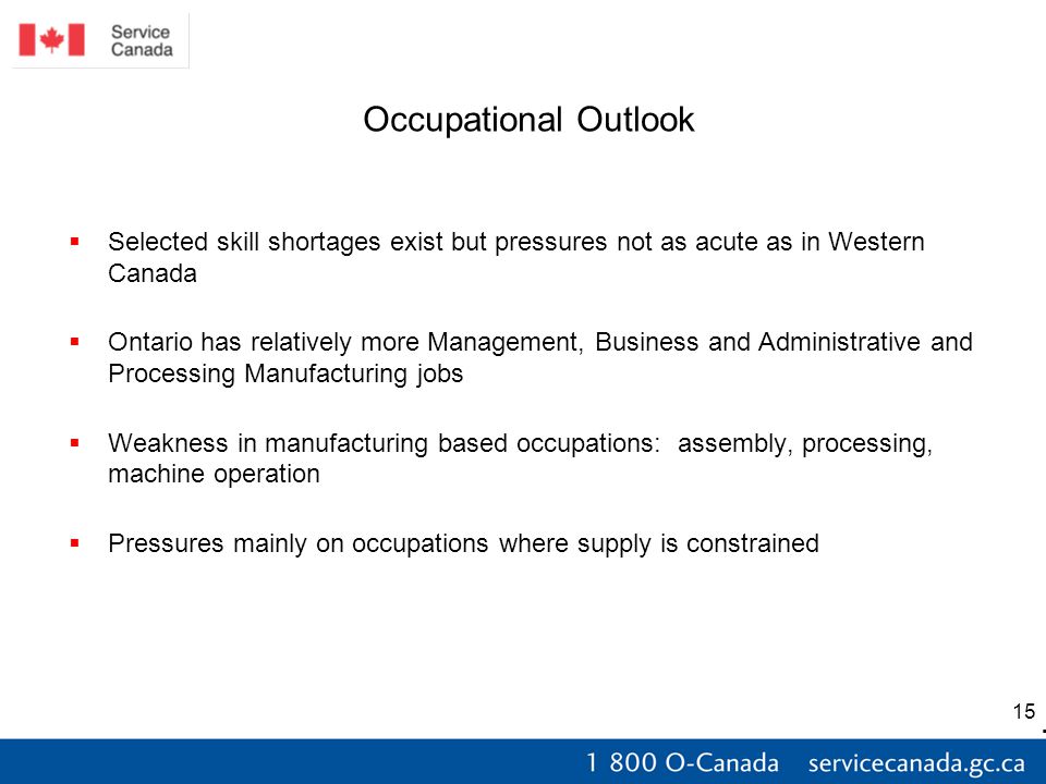 15 Occupational Outlook  Selected skill shortages exist but pressures not as acute as in Western Canada  Ontario has relatively more Management, Business and Administrative and Processing Manufacturing jobs  Weakness in manufacturing based occupations: assembly, processing, machine operation  Pressures mainly on occupations where supply is constrained