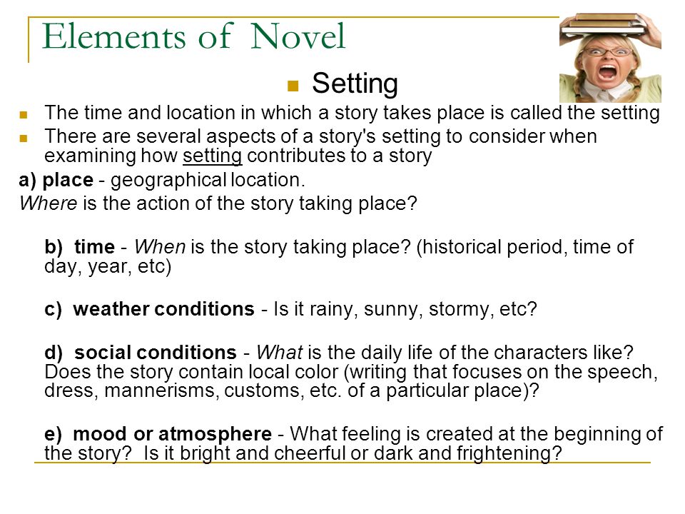 Elements of Novel Setting The time and location in which a story takes place is called the setting There are several aspects of a story s setting to consider when examining how setting contributes to a story a) place - geographical location.
