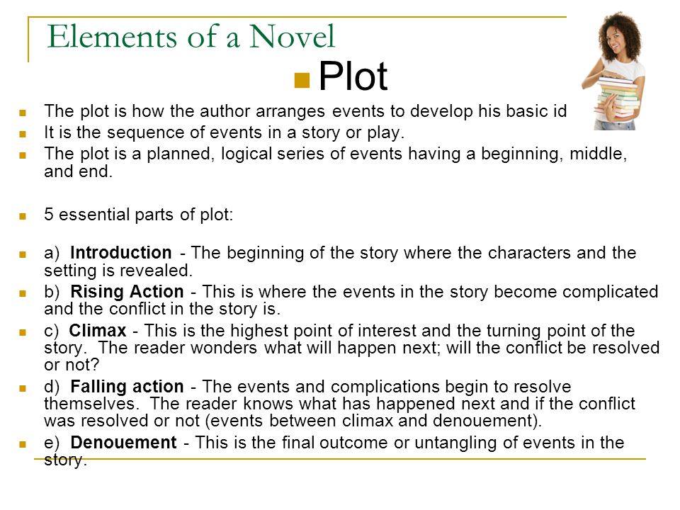 Elements of a Novel Plot The plot is how the author arranges events to develop his basic idea It is the sequence of events in a story or play.