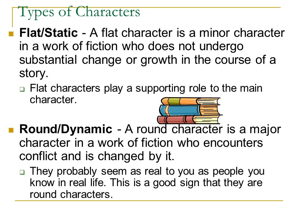 Types of Characters Flat/Static - A flat character is a minor character in a work of fiction who does not undergo substantial change or growth in the course of a story.